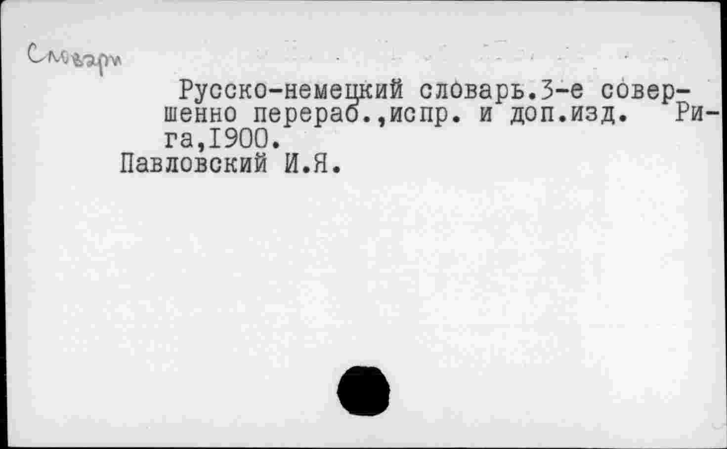 ﻿IV
Русско-немецкий словарь.3-е совершенно перерао.,испр. и доп.изд. Рига,1900.
Павловский И.Я.